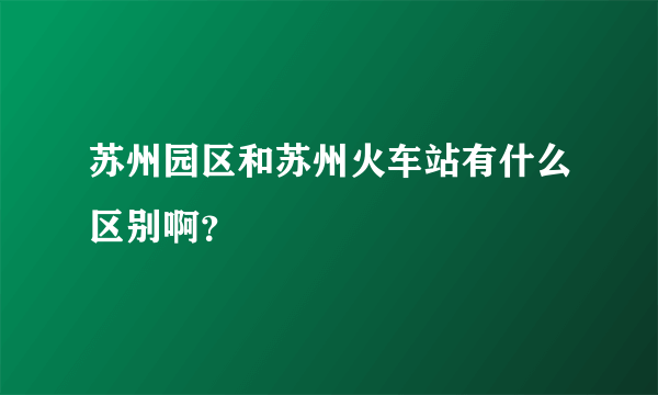 苏州园区和苏州火车站有什么区别啊？