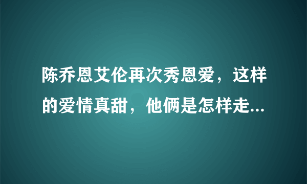 陈乔恩艾伦再次秀恩爱，这样的爱情真甜，他俩是怎样走到一起的？