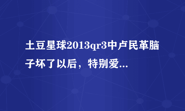 土豆星球2013qr3中卢民革脑子坏了以后，特别爱看的一个动画片，是什么？歌词是齐齐卡卡搓搓。