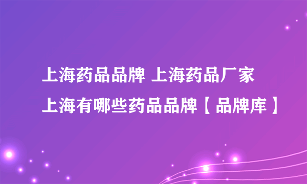 上海药品品牌 上海药品厂家 上海有哪些药品品牌【品牌库】