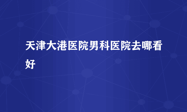 天津大港医院男科医院去哪看好