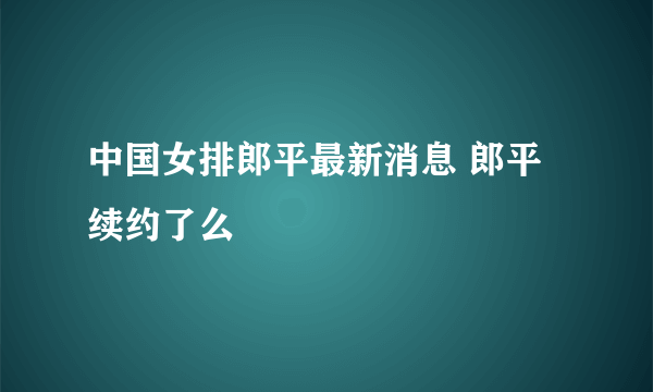 中国女排郎平最新消息 郎平续约了么