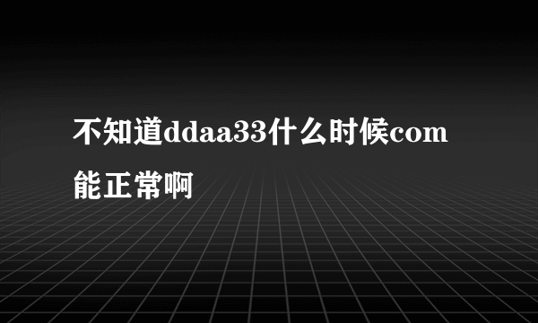 不知道ddaa33什么时候com能正常啊