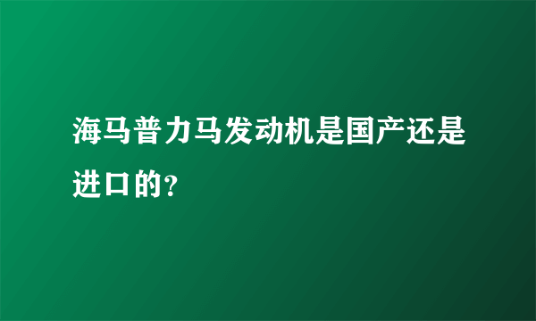 海马普力马发动机是国产还是进口的？