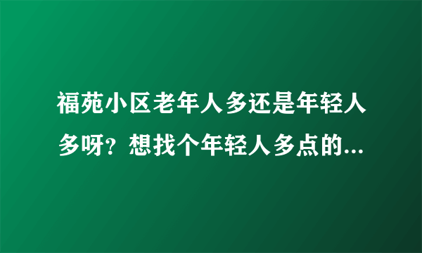 福苑小区老年人多还是年轻人多呀？想找个年轻人多点的小区住，不知道这个小区合适不？