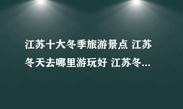 江苏十大冬季旅游景点 江苏冬天去哪里游玩好 江苏冬季旅游景点排行榜