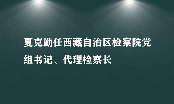 夏克勤任西藏自治区检察院党组书记、代理检察长