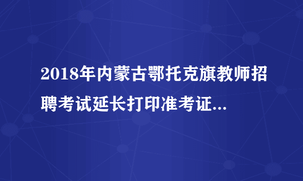 2018年内蒙古鄂托克旗教师招聘考试延长打印准考证时间公告