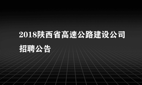 2018陕西省高速公路建设公司招聘公告