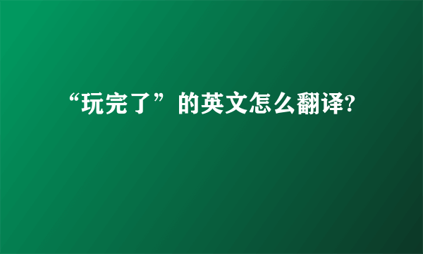 “玩完了”的英文怎么翻译?