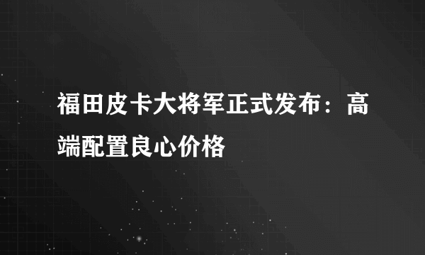 福田皮卡大将军正式发布：高端配置良心价格