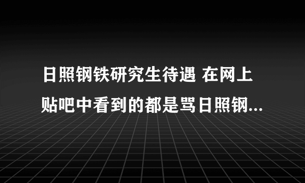 日照钢铁研究生待遇 在网上贴吧中看到的都是骂日照钢铁厂的帖子，没有说日照钢铁厂好