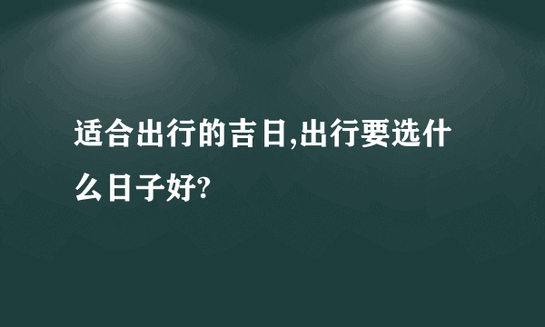 适合出行的吉日,出行要选什么日子好?