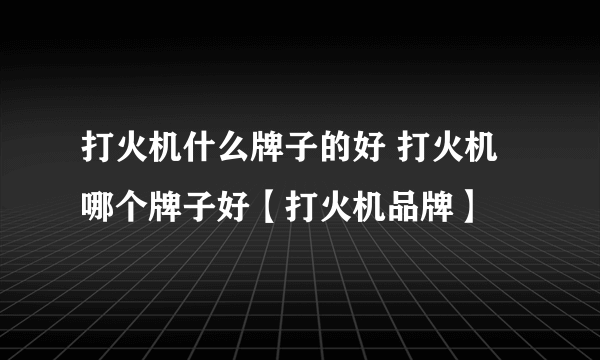 打火机什么牌子的好 打火机哪个牌子好【打火机品牌】