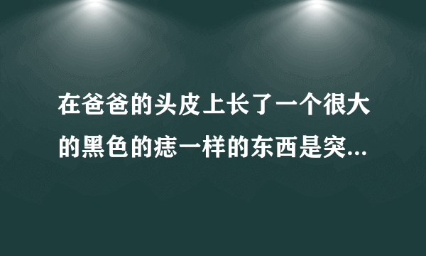 在爸爸的头皮上长了一个很大的黑色的痣一样的东西是突...