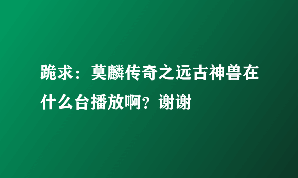 跪求：莫麟传奇之远古神兽在什么台播放啊？谢谢