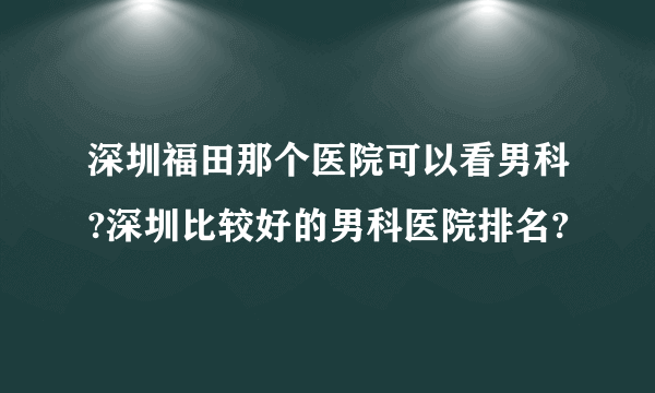 深圳福田那个医院可以看男科?深圳比较好的男科医院排名?