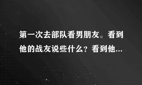 第一次去部队看男朋友。看到他的战友说些什么？看到他的领导说些什么。有点恐惧。我空着手去行吗？我还...