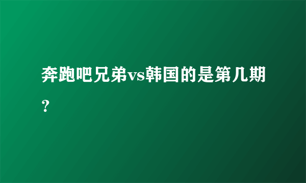 奔跑吧兄弟vs韩国的是第几期？