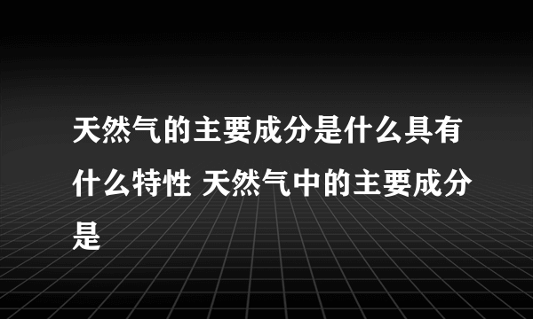 天然气的主要成分是什么具有什么特性 天然气中的主要成分是