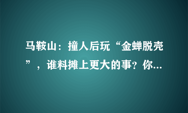 马鞍山：撞人后玩“金蝉脱壳”，谁料摊上更大的事？你怎么看？