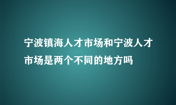 宁波镇海人才市场和宁波人才市场是两个不同的地方吗