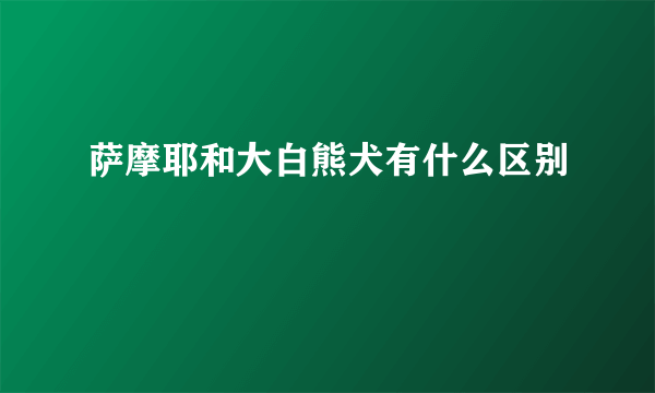 萨摩耶和大白熊犬有什么区别