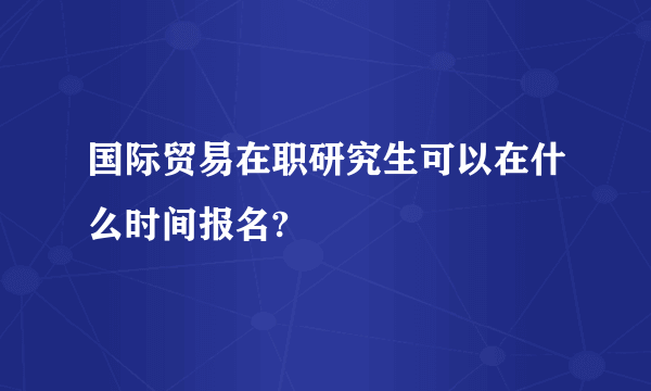 国际贸易在职研究生可以在什么时间报名?