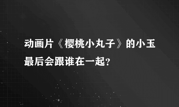 动画片《樱桃小丸子》的小玉最后会跟谁在一起？