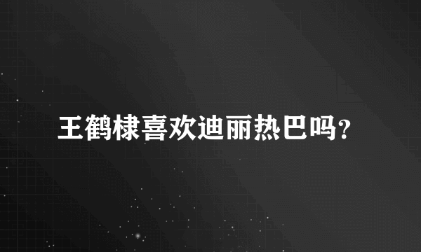 王鹤棣喜欢迪丽热巴吗？