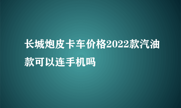 长城炮皮卡车价格2022款汽油款可以连手机吗