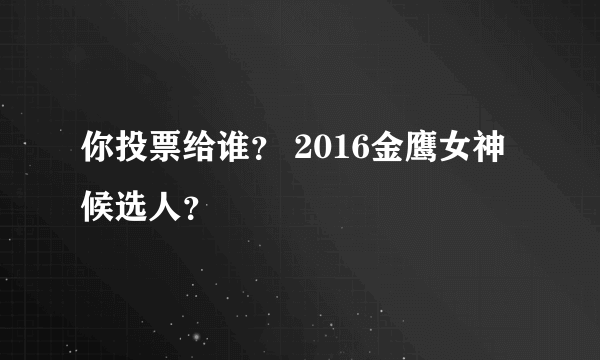 你投票给谁？ 2016金鹰女神候选人？