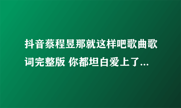 抖音蔡程昱那就这样吧歌曲歌词完整版 你都坦白爱上了他我有什么办法