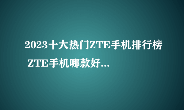 2023十大热门ZTE手机排行榜 ZTE手机哪款好【TOP榜】