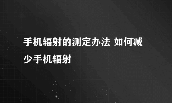 手机辐射的测定办法 如何减少手机辐射