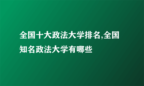 全国十大政法大学排名,全国知名政法大学有哪些