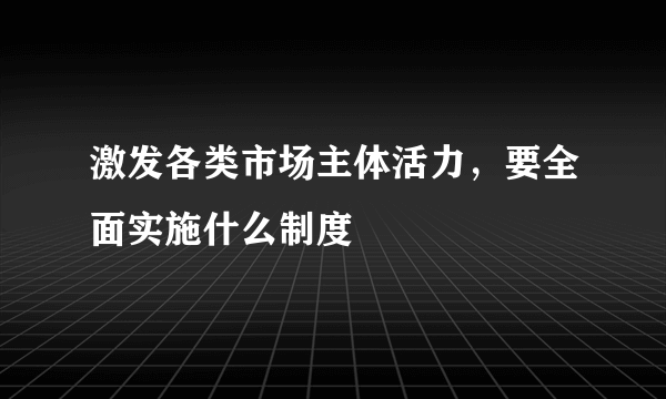 激发各类市场主体活力，要全面实施什么制度