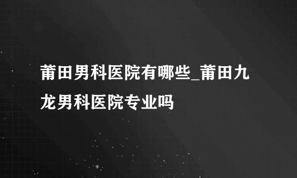 莆田男科医院有哪些_莆田九龙男科医院专业吗