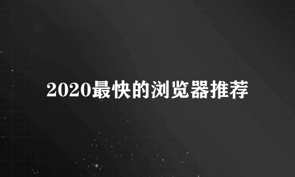 2020最快的浏览器推荐