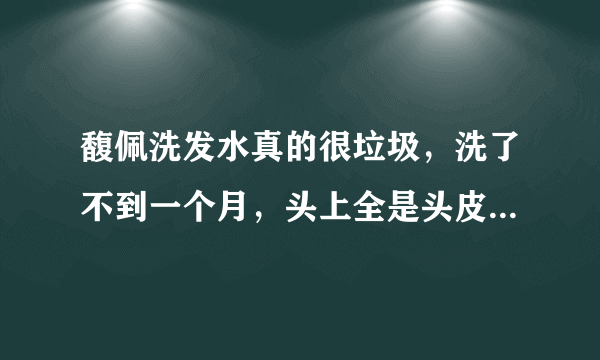 馥佩洗发水真的很垃圾，洗了不到一个月，头上全是头皮屑，而且头发还干枯，我以前一直用清扬的，一点事都？