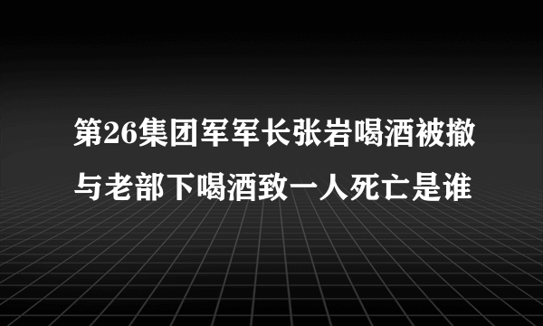 第26集团军军长张岩喝酒被撤与老部下喝酒致一人死亡是谁