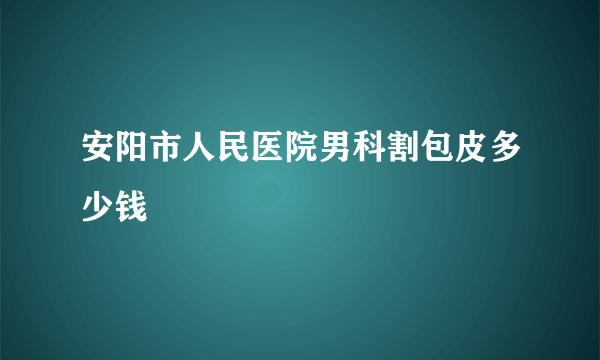 安阳市人民医院男科割包皮多少钱