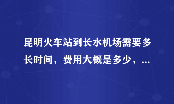 昆明火车站到长水机场需要多长时间，费用大概是多少，我早上5点到昆明火车站，9点飞机？