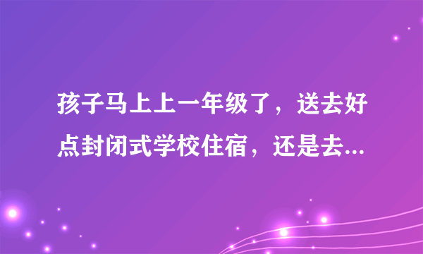 孩子马上上一年级了，送去好点封闭式学校住宿，还是去普通的不住宿学校好呢？为什么？