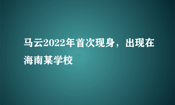 马云2022年首次现身，出现在海南某学校