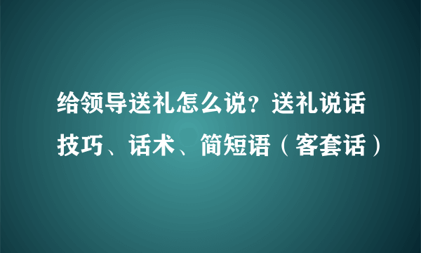 给领导送礼怎么说？送礼说话技巧、话术、简短语（客套话）