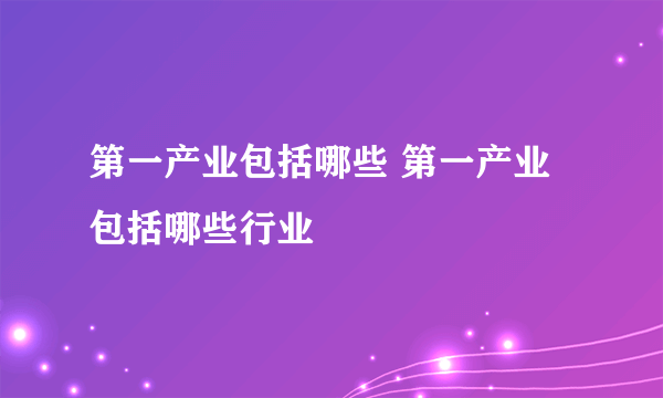 第一产业包括哪些 第一产业包括哪些行业