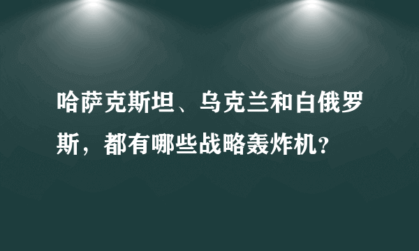 哈萨克斯坦、乌克兰和白俄罗斯，都有哪些战略轰炸机？