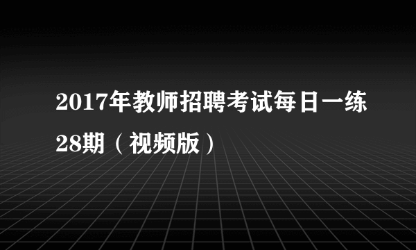 2017年教师招聘考试每日一练28期（视频版）