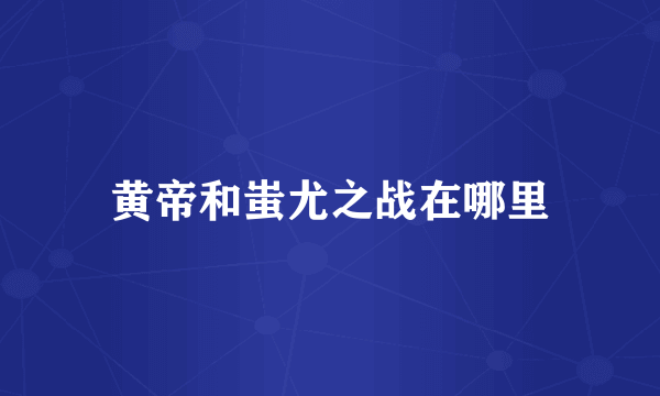 黄帝和蚩尤之战在哪里